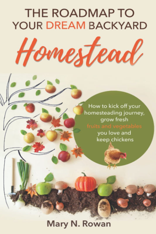 The Roadmap to your Dream Backyard Homestead: How to kick off your homesteading journey, grow fresh fruits and vegetables you love and keep chickens