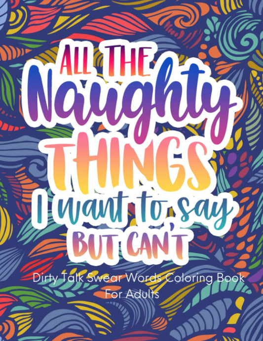 All The Naughty Things I Want To Say But Can't, Dirty Swear Word Coloring Book For Women: Funny Bad Words Coloring Pages For Her, Funny Curse Words Quotes For Stress Relief - 9467