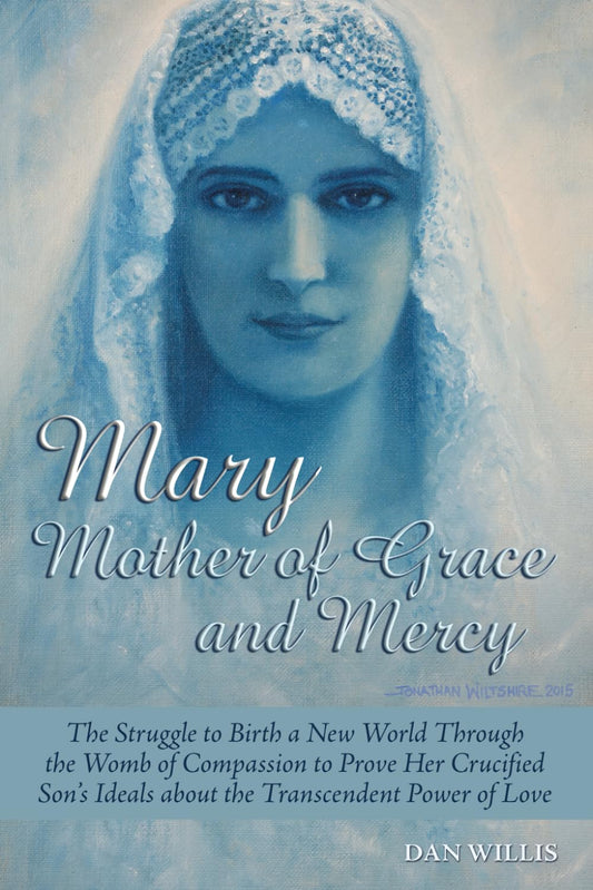 Mary - Mother of Grace and Mercy: The Struggle to Birth a New World Through the Womb of Compassion to Prove Her Crucified Son's Ideals about the Transcendent Power of Love