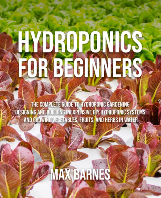Hydroponics for Beginners: The Complete Guide to Hydroponic Gardening, Designing and Building Inexpensive DIY Hydroponic Systems, And Growing Vegetables, Fruits, and Herbs in Water