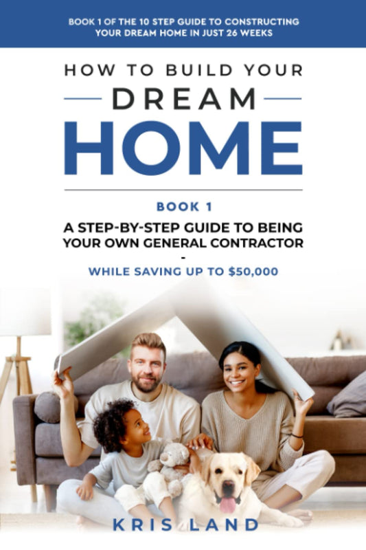 How To Build Your Dream Home: A Step-By-Step Guide to Being Your Own General Contractor, While Saving Up To $50,000, Book 1 Of The 10 Step Guide to Constructing Your Dream Home In Just 26 Weeks