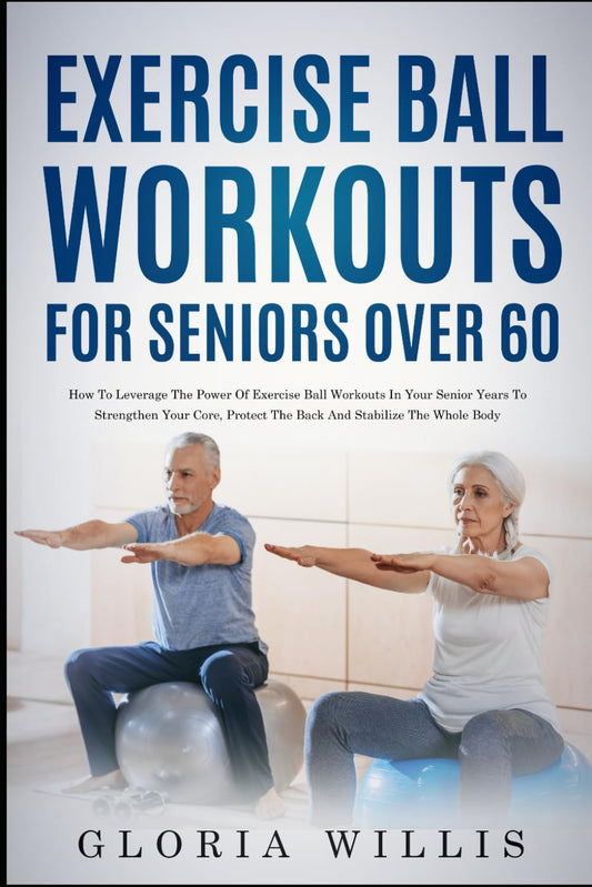 Exercise Ball Workouts for Seniors Over 60: How to Leverage The Power Of Exercise Ball Workouts In Your Senior Years To Strengthen Your Core, Protect The Back, And Stabilize The Whole Body