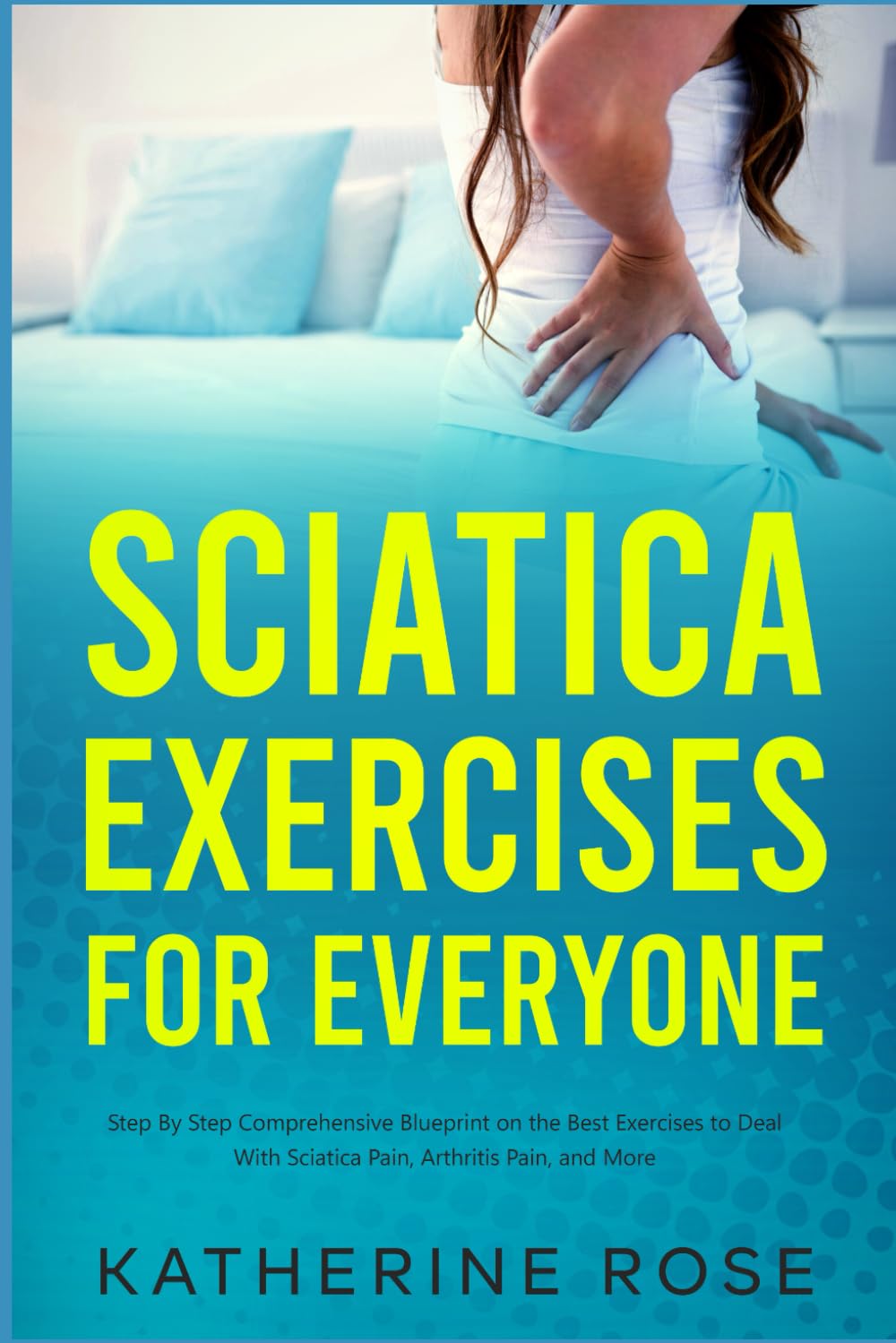 Sciatica Exercises for Everyone: Step By Step Comprehensive Blueprint on the Best Exercises to Deal With Sciatica Pain, Arthritis Pain, and More