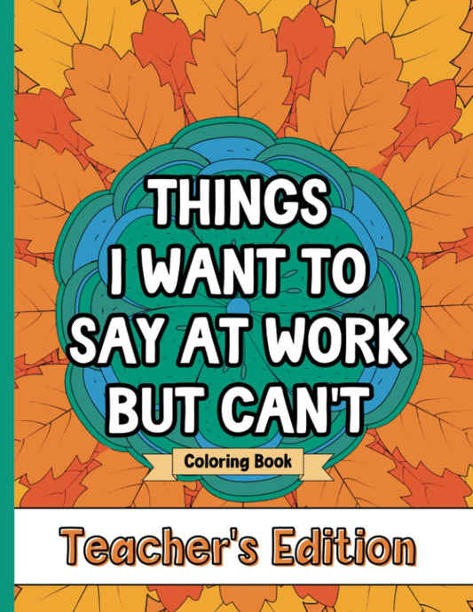 Things I Want To Say At Work But Can't Coloring Book Teacher's Edition: Stress Relief for Teachers; Funny Gift Idea For End Of School Year, Holidays, Retirement; No Profanity - 9974