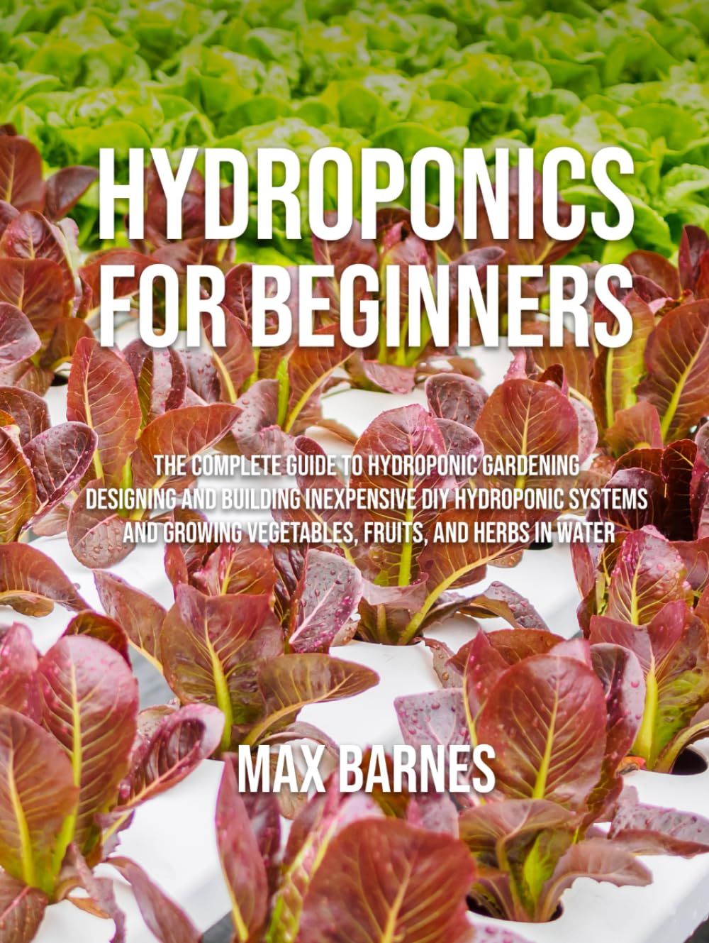 Hydroponics for Beginners: The Complete Guide to Hydroponic Gardening, Designing and Building Inexpensive DIY Hydroponic Systems, And Growing Vegetables, Fruits, and Herbs in Water
