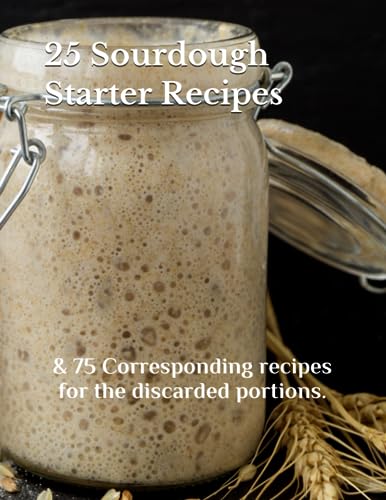 25 SOURDOUGH STARTER RECIPES: & 75 Corresponding recipes for the discarded portions. - 876