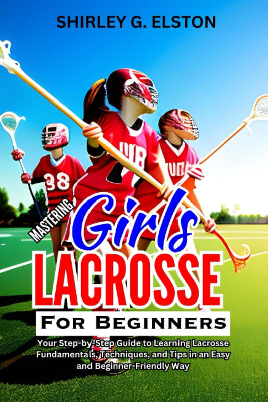 MASTERING GIRLS' LACROSSE FOR BEGINNERS: Your Step-by-Step Guide to Learning Lacrosse Fundamentals, Techniques, and Tips in an Easy and Beginner-Friendly Way - 6473