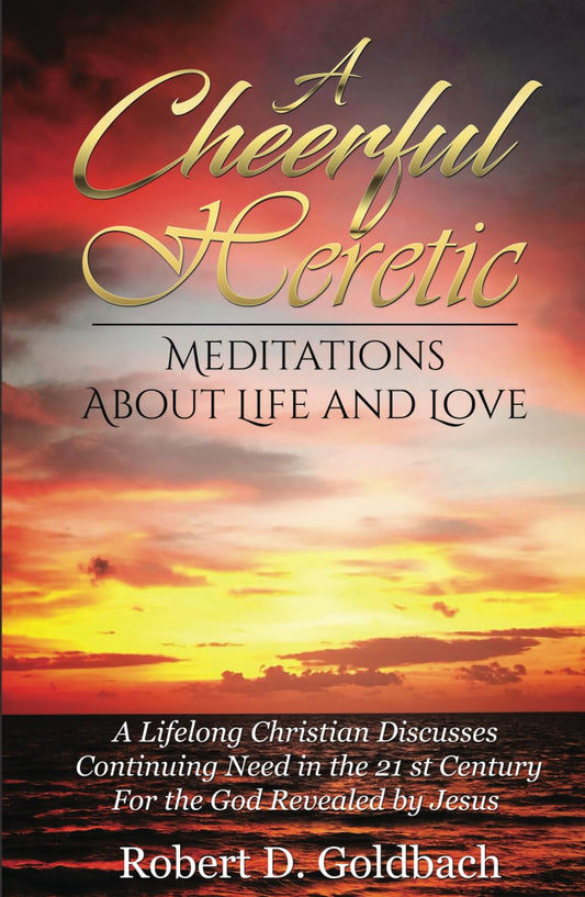 A Cheerful Heretic Meditations About Life and Love: A Lifelong Christian Discusses Continuing Need in the 21st Century for the God Revealed by Jesus