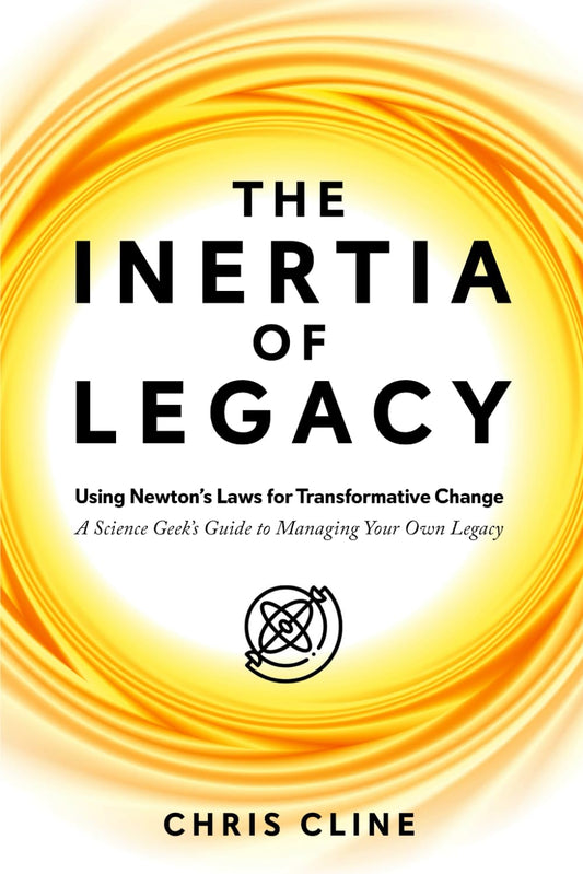 The Inertia of Legacy: Using Newton’s Laws for Transformative Change – A Science Geek’s Guide to Managing Your Own Legacy