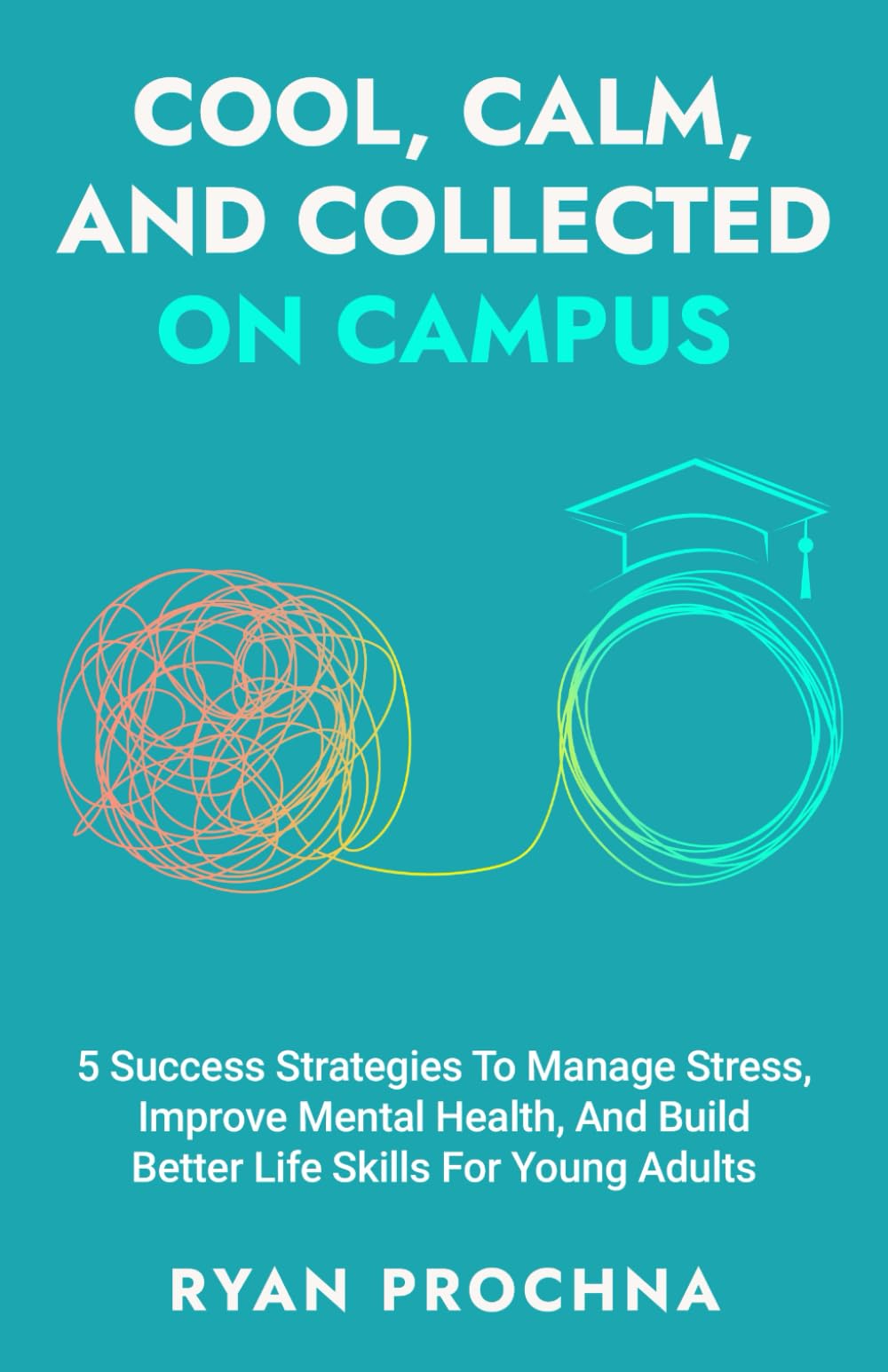 Cool, Calm, And Collected On Campus: 5 Success Strategies To Manage Stress, Improve Mental Health, And Build Better Life Skills For Young Adults