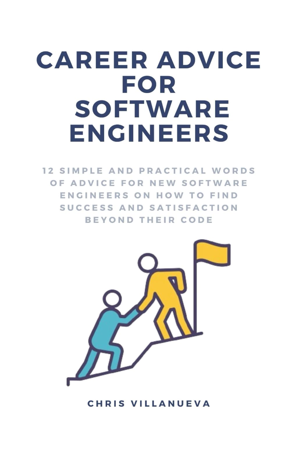 Career Advice For Software Engineers: 12 Simple And Practical Words Of Advice For New Software Engineers On How To Find Success And Satisfaction Beyond Their Code