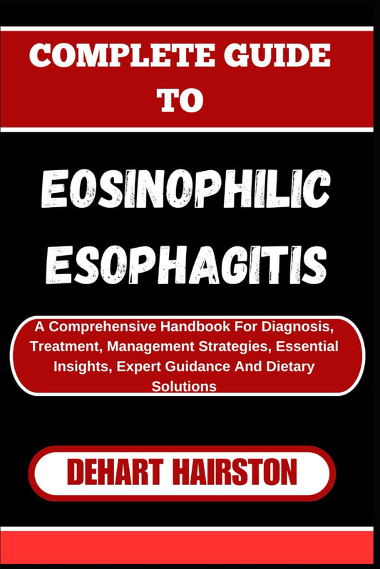 COMPLETE GUIDE TO EOSINOPHILIC ESOPHAGITIS: A Comprehensive Handbook For Diagnosis, Treatment, Management Strategies, Essential Insights, Expert Guidance And Dietary Solutions