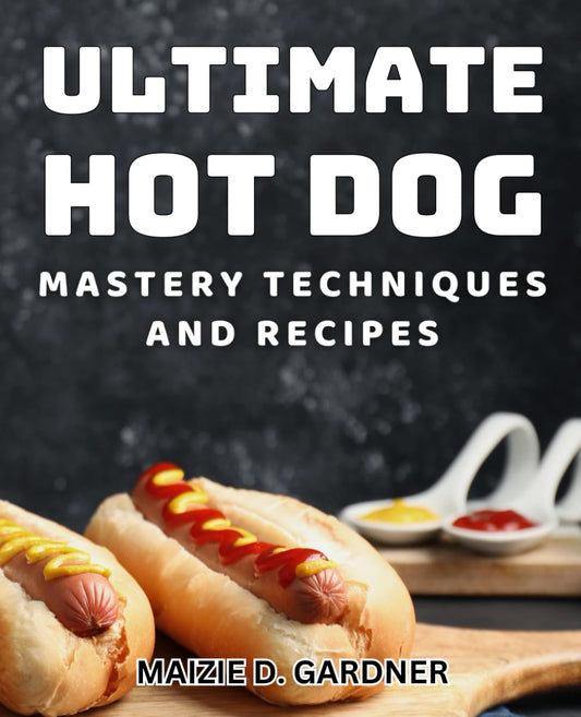 Ultimate Hot Dog Mastery: Techniques and Recipes: Elevate Your Culinary Skills with Gourmet Hot Dog Creations