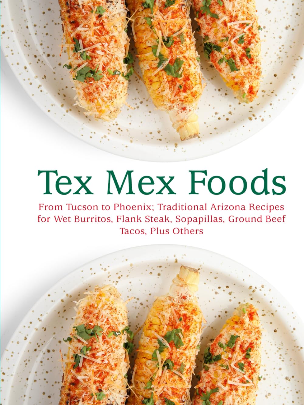 Tex Mex Foods: From Tucson to Phoenix; Traditional Arizona Recipes for Wet Burritos, Flank Steak, Sopapillas, Ground Beef Tacos, Plus Others (Tex Mex Recipes)
