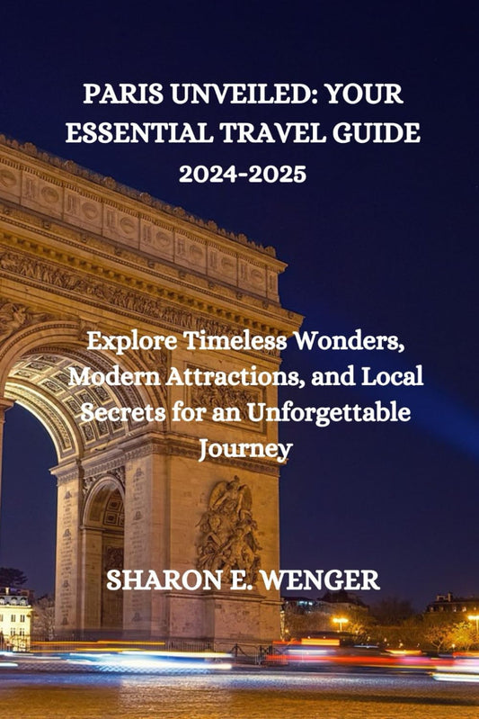 PARIS UNVEILED: YOUR ESSENTIAL TRAVEL GUIDE 2024-2025: Explore Timeless Wonders, Modern Attractions, and Local Secrets for an Unforgettable Journey