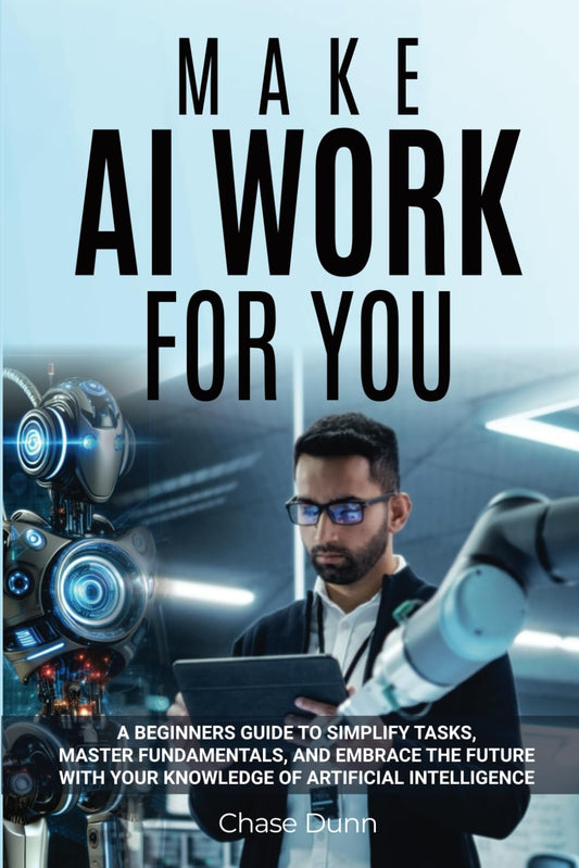 Make AI Work for You: A Beginners Guide to Simplify Tasks, Master Fundamentals, and Embrace the Future With Your Knowledge of Artificial Intelligence