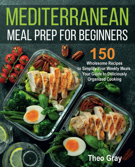 Mediterranean Meal Prep for Beginners: 150 Wholesome Recipes to Simplify Your Weekly Meals. Your Guide to Deliciously Organized Cooking