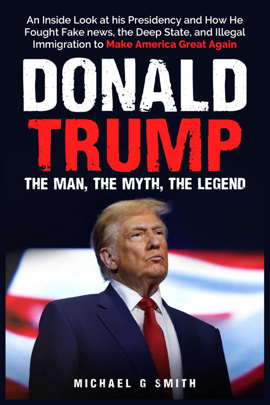 Donald Trump The Man, The Myth, The Legend: AN INSIDE LOOK AT HIS PRESIDENCY: HOW HE FOUGHT FAKE NEWS, THE DEEP STATE AND ILLEGAL IMMIGRATION TO MAKE AMERICA GREAT AGAIN