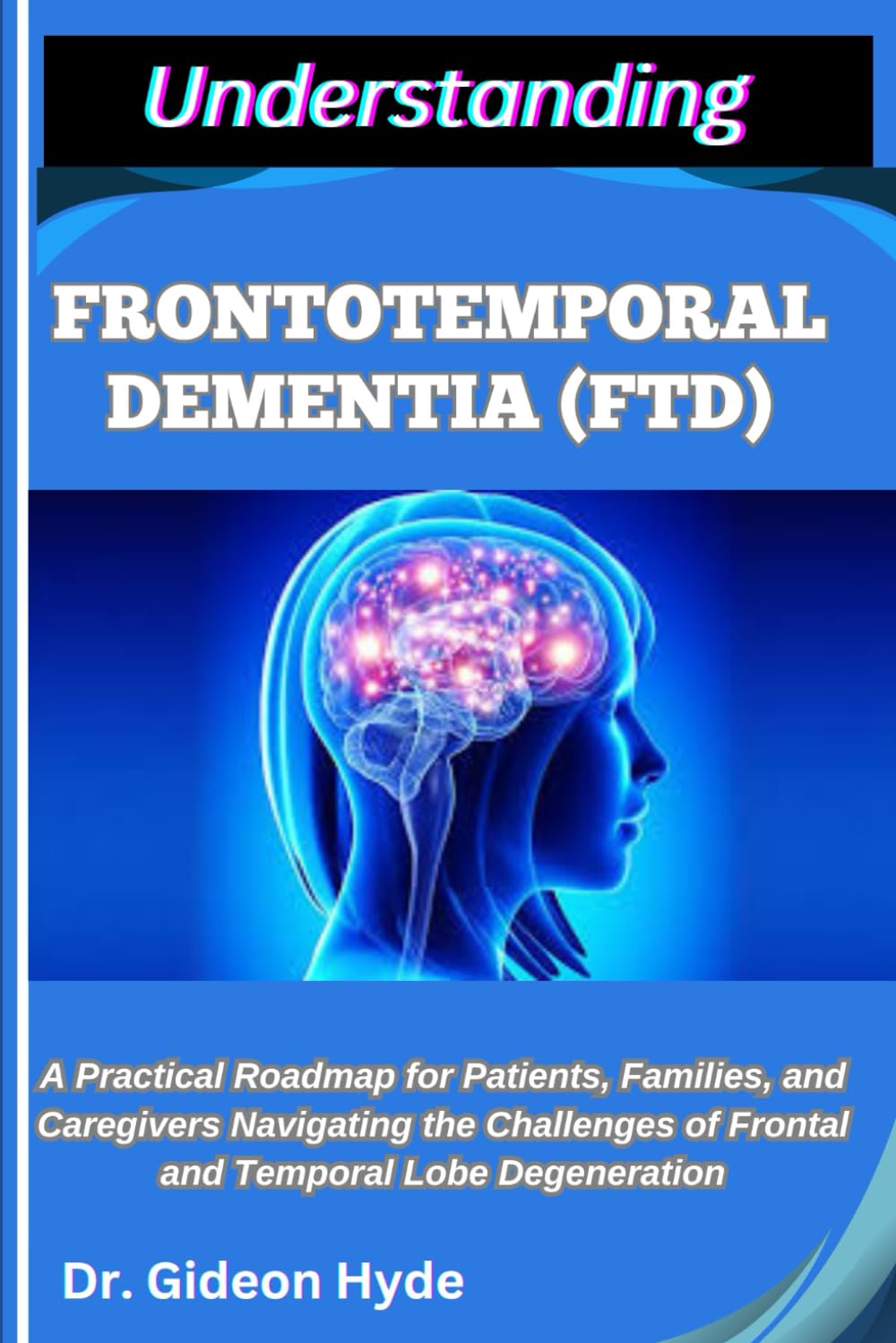 UNDERSTANDING FRONTOTEMPORAL DEMENTIA (FTD): A Practical Roadmap for Patients, Families, and Caregivers Navigating the Challenges of Frontal and Temporal Lobe Degeneration