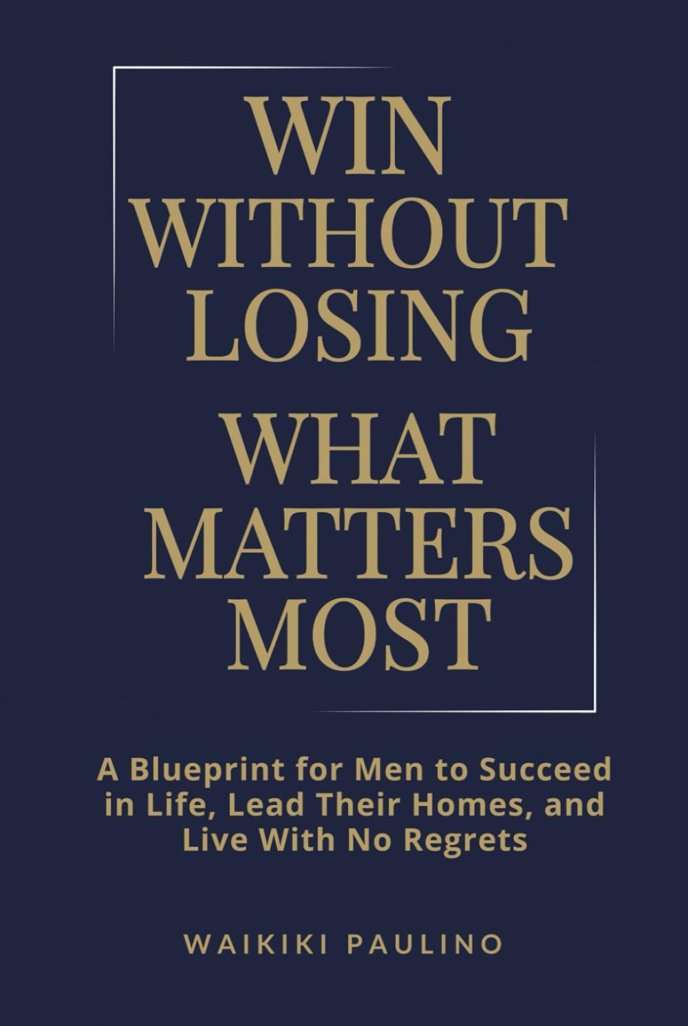 Win Without Losing What Matters Most: A Blueprint for Men to Succeed in Life, Lead Their Homes, and Live With No Regrets