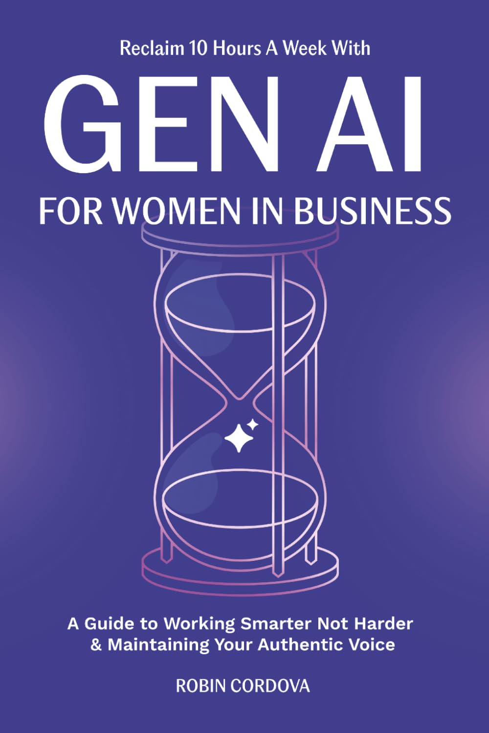 Reclaim 10 Hours A Week With Gen AI For Women In Business: A Guide to Working Smarter Not Harder & Maintaining Your Authentic Voice