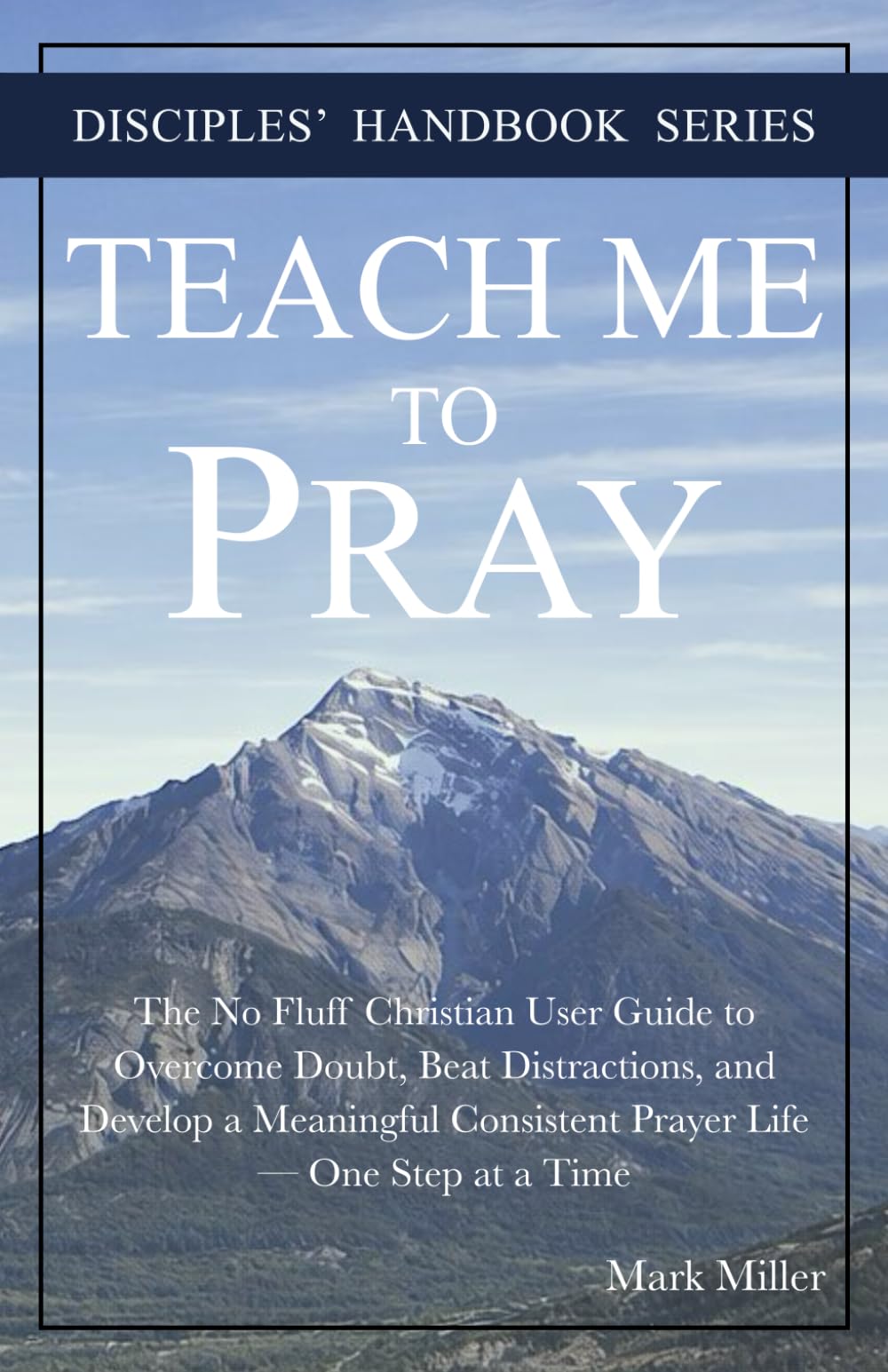 Teach Me to Pray: The No Fluff Christian User Guide to Overcome Doubt, Beat Distractions, and Develop a Meaningful Consistent Prayer Life — One Step at a Time (Disciples' Handbook Series)