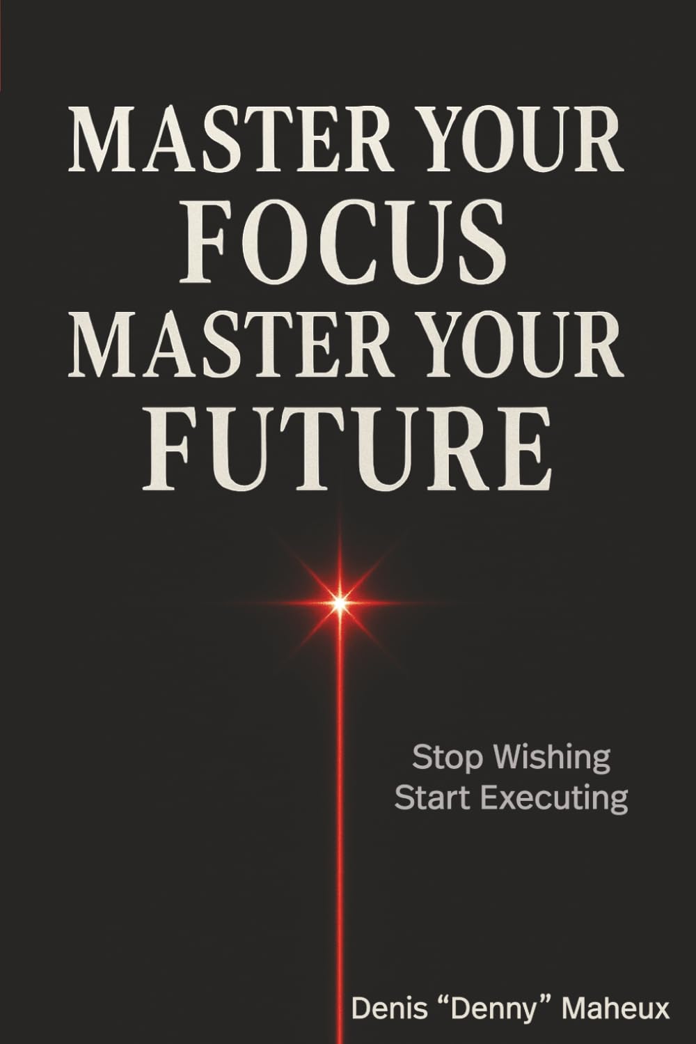 Master Your Focus Master Your Future: Stop Wishing Start Executing